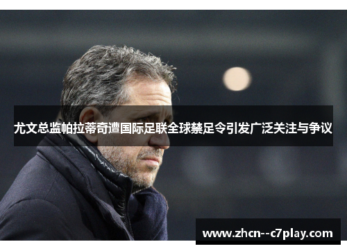 尤文总监帕拉蒂奇遭国际足联全球禁足令引发广泛关注与争议