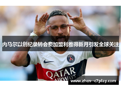 内马尔以创纪录转会费加盟利雅得新月引发全球关注