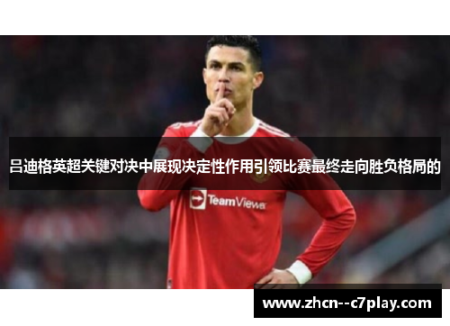 吕迪格英超关键对决中展现决定性作用引领比赛最终走向胜负格局的