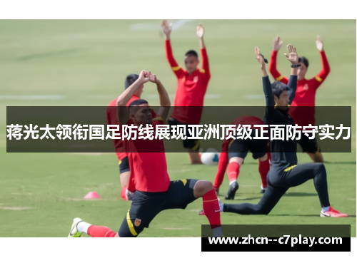 蒋光太领衔国足防线展现亚洲顶级正面防守实力 蒋光太领衔国足防线展现亚洲顶级正面防守实力