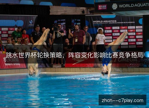 跳水世界杯轮换策略,阵容变化影响比赛竞争格局 跳水世界杯轮换策略,阵容变化影响比赛竞争格局